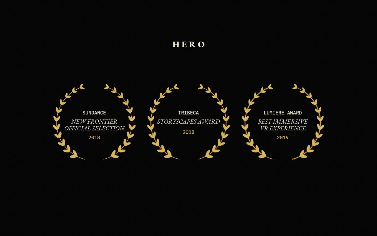 Three gold laurels for HERO: Sundance New Frontier official selection, 2018. Tribeca Storyscapes Award, 2018. Lumiere Award, best immersive VR experience, 2019.